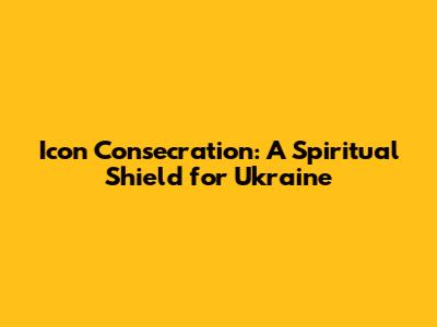 Icon Consecration: A Spiritual Shield for Ukraine