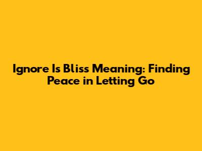 Ignore Is Bliss Meaning: Finding Peace in Letting Go