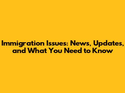 Immigration Issues: News, Updates, and What You Need to Know