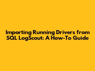 Importing Running Drivers from SQL LogScout: A How-To Guide