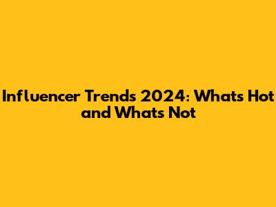 Influencer Trends 2024: What's Hot and What's Not