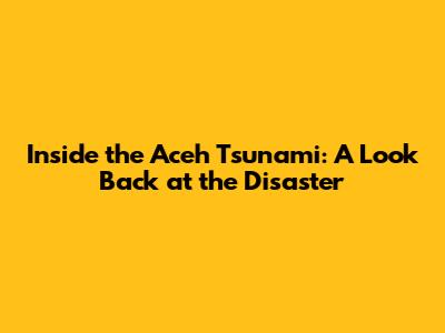 Inside the Aceh Tsunami: A Look Back at the Disaster