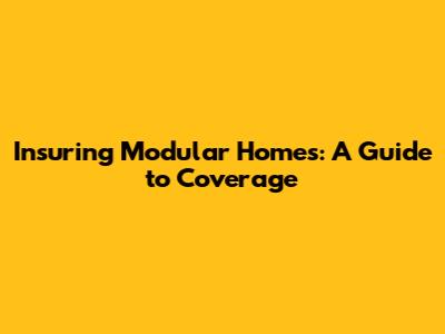 Insuring Modular Homes: A Guide to Coverage