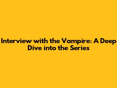 Interview with the Vampire: A Deep Dive into the Series