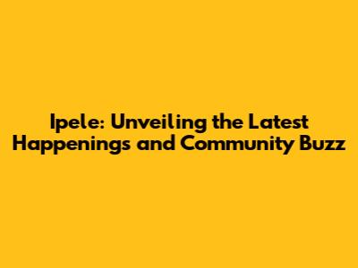 Ipele: Unveiling the Latest Happenings and Community Buzz