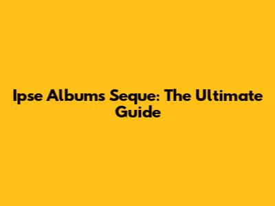 Ipse Albums Seque: The Ultimate Guide