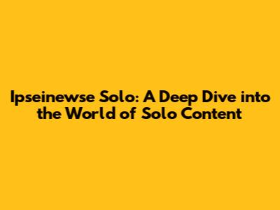Ipseinewse Solo: A Deep Dive into the World of Solo Content