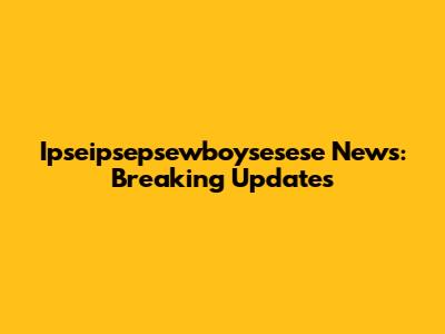 Ipseipsepsewboysesese News: Breaking Updates
