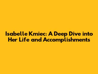 Isabelle Kmiec: A Deep Dive into Her Life and Accomplishments