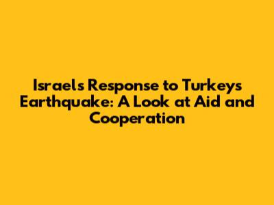 Israel's Response to Turkey's Earthquake: A Look at Aid and Cooperation