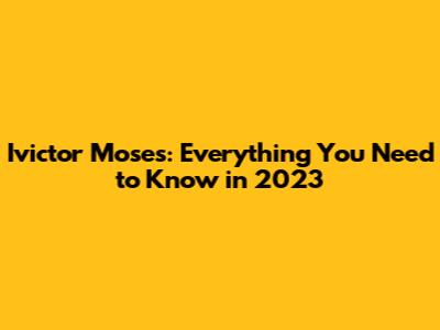 Ivictor Moses: Everything You Need to Know in 2023