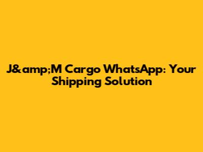 J&amp;M Cargo WhatsApp: Your Shipping Solution