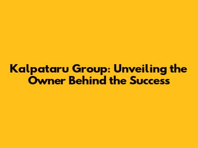 Kalpataru Group: Unveiling the Owner Behind the Success