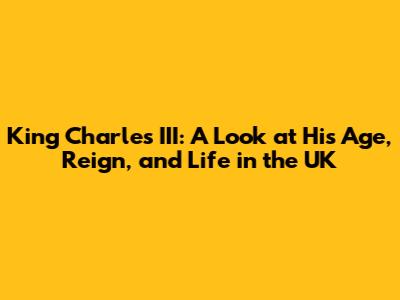 King Charles III: A Look at His Age, Reign, and Life in the UK