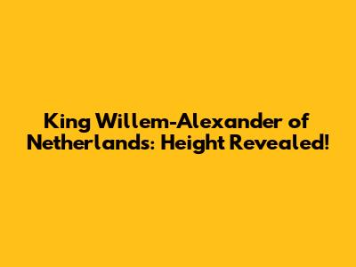 King Willem-Alexander of Netherlands: Height Revealed!