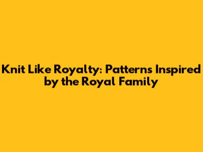 Knit Like Royalty: Patterns Inspired by the Royal Family