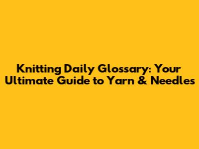 Knitting Daily Glossary: Your Ultimate Guide to Yarn & Needles