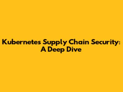 Kubernetes Supply Chain Security: A Deep Dive