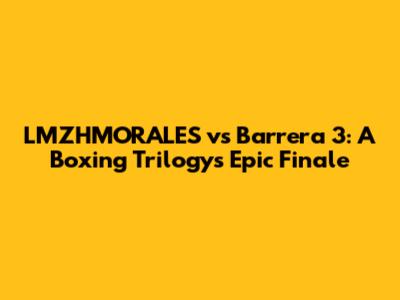 LMZHMORALES vs Barrera 3: A Boxing Trilogy's Epic Finale