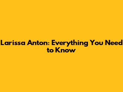 Larissa Anton: Everything You Need to Know