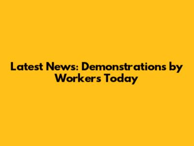 Latest News: Demonstrations by Workers Today