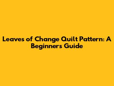 Leaves of Change Quilt Pattern: A Beginner's Guide