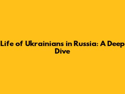 Life of Ukrainians in Russia: A Deep Dive