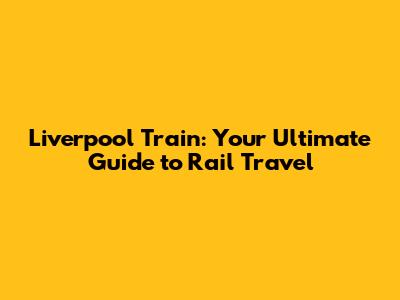 Liverpool Train: Your Ultimate Guide to Rail Travel