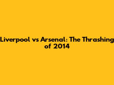 Liverpool vs Arsenal: The Thrashing of 2014