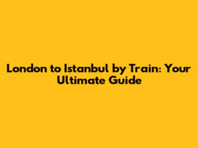 London to Istanbul by Train: Your Ultimate Guide