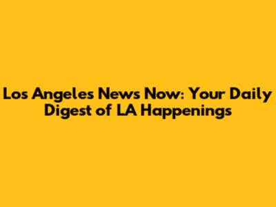 Los Angeles News Now: Your Daily Digest of LA Happenings