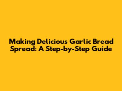 Making Delicious Garlic Bread Spread: A Step-by-Step Guide