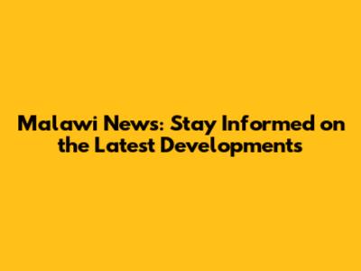 Malawi News: Stay Informed on the Latest Developments