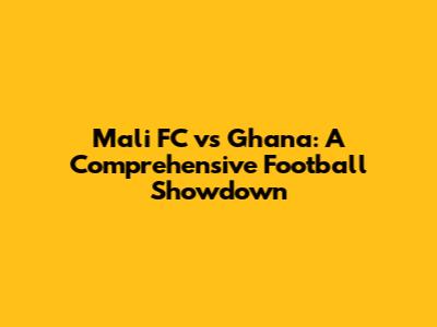 Mali FC vs Ghana: A Comprehensive Football Showdown