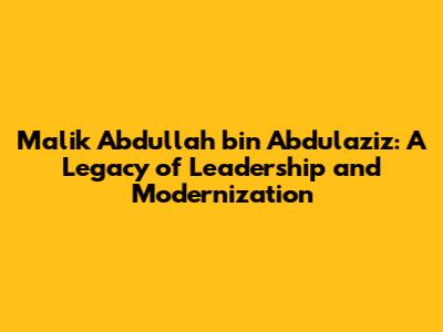 Malik Abdullah bin Abdulaziz: A Legacy of Leadership and Modernization