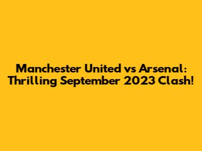 Manchester United vs Arsenal: Thrilling September 2023 Clash!