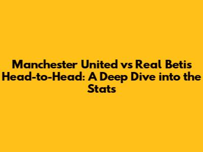 Manchester United vs Real Betis Head-to-Head: A Deep Dive into the Stats