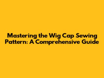 Mastering the Wig Cap Sewing Pattern: A Comprehensive Guide