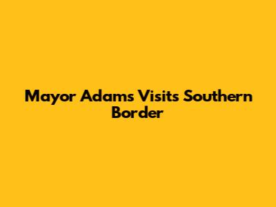 Mayor Adams Visits Southern Border