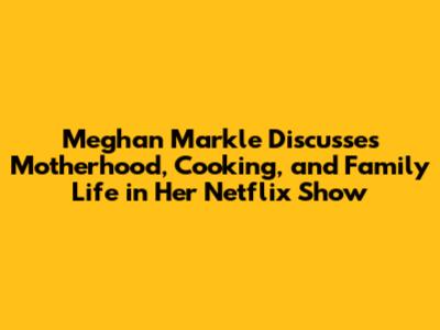 Meghan Markle Discusses Motherhood, Cooking, and Family Life in Her Netflix Show