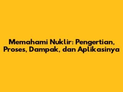 Memahami Nuklir: Pengertian, Proses, Dampak, dan Aplikasinya