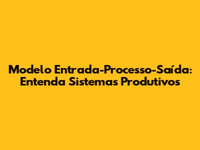 Modelo Entrada-Processo-Saída: Entenda Sistemas Produtivos
