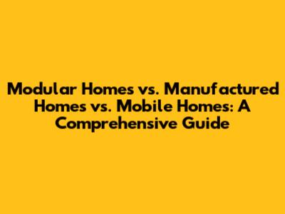 Modular Homes vs. Manufactured Homes vs. Mobile Homes: A Comprehensive Guide