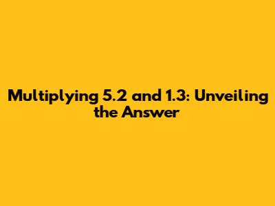 Multiplying 5.2 and 1.3: Unveiling the Answer