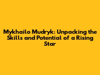 Mykhailo Mudryk: Unpacking the Skills and Potential of a Rising Star