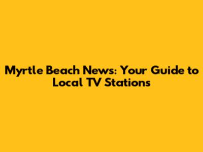 Myrtle Beach News: Your Guide to Local TV Stations