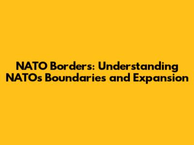 NATO Borders: Understanding NATO's Boundaries and Expansion