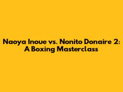 Naoya Inoue vs. Nonito Donaire 2: A Boxing Masterclass