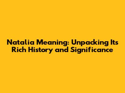 Natalia Meaning: Unpacking Its Rich History and Significance