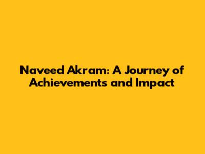Naveed Akram: A Journey of Achievements and Impact